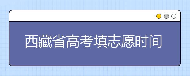 西藏省高考填志愿时间是什么时候？为您整理西藏生高考填报志愿时间以及招生办法