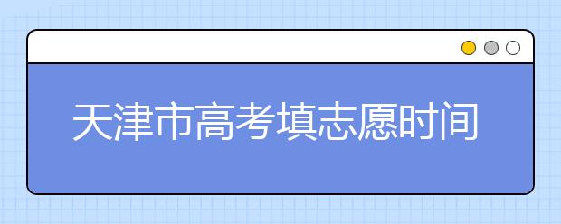 天津市高考填志愿时间是什么时候？为您整理天津市高考填报志愿时间以及招生办法