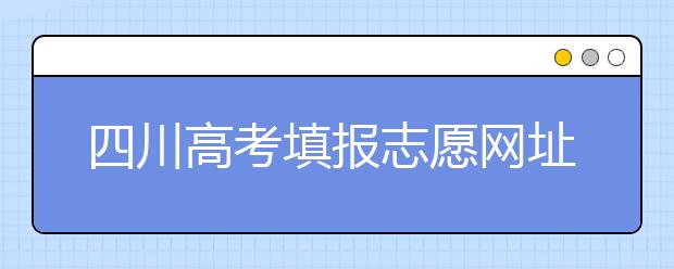 四川高考填报志愿网址是什么？四川志愿报考有哪些注意事项？