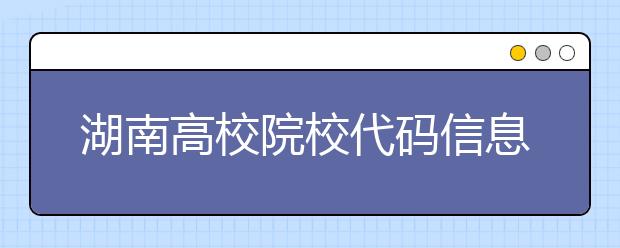 湖南高校院校代码信息大合集！高考志愿照这样填准没错