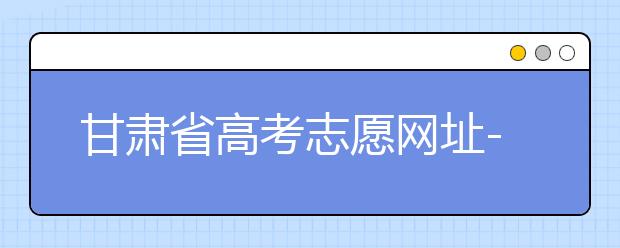 甘肃省高考志愿网址-甘肃省高考志愿四大填报技巧！