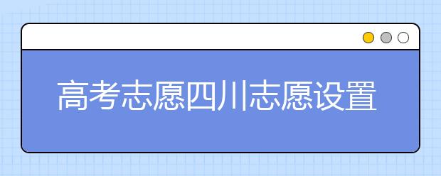 高考志愿四川志愿设置-如何填报四川地区的大学？