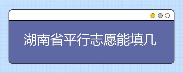 湖南省平行志愿能填几个？湖南省平行志愿怎么填？  ​