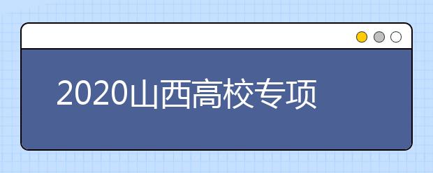 2020山西高校专项计划怎么报？高校专项计划有什么学校？