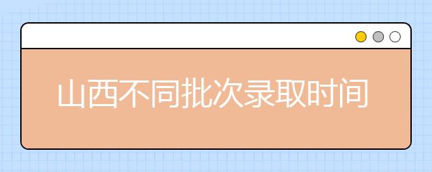 山西不同批次录取时间是什么？2020山西高考录取时间一览表