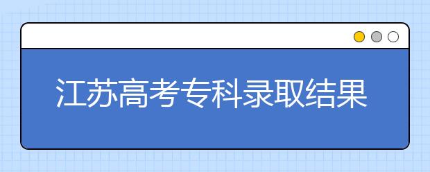 江苏高考专科录取结果公布时间是什么？一文看懂！