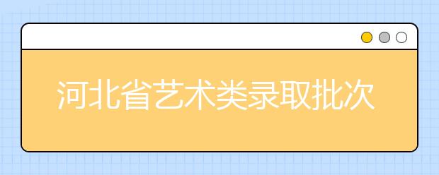 河北省艺术类录取批次是如何设置的？艺术类考生填报志愿有哪些注意事项？