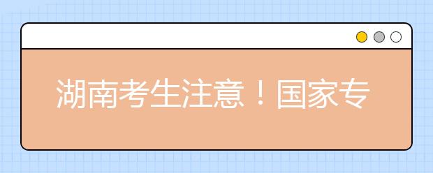 湖南考生注意！国家专项计划征集志愿计划来了！