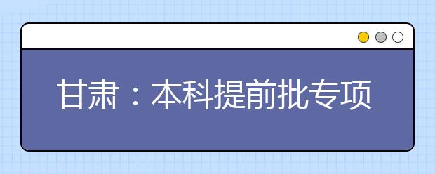 甘肃：本科提前批专项计划及体育艺术类本科一批今日征集志愿