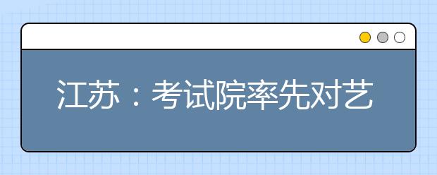 江苏：考试院率先对艺术类专业考生进行投档