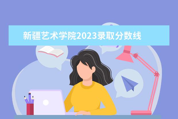 新疆艺术学院2023录取分数线 新疆艺术学院附中分数线