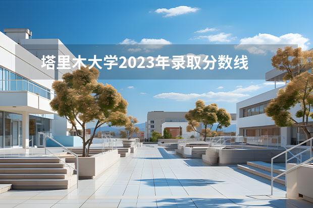 塔里木大学2023年录取分数线 塔里木大学在河南招生分数线