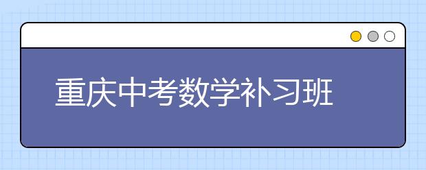 重庆中考数学补习班  助成绩从100分以下到110分以上