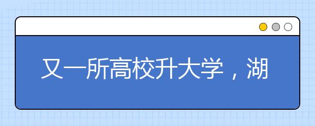 又一所高校升大学，湖北民族学院更名湖北民族大学！