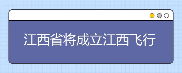 江西省将成立江西飞行学院，属大学本科类院校！