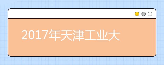 2017年天津工业大学全国各省录取分数线汇总，赶紧收藏起来吧！！！