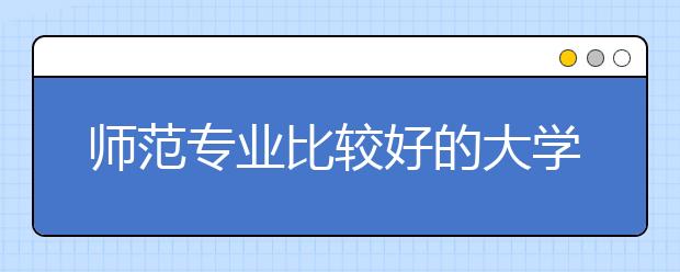 师范专业比较好的大学有哪些？全国121所师范院校排名，你想知道的都在这里！