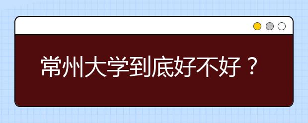 常州大学到底好不好？在常州大学上学是什么感受？学校排名是多少？