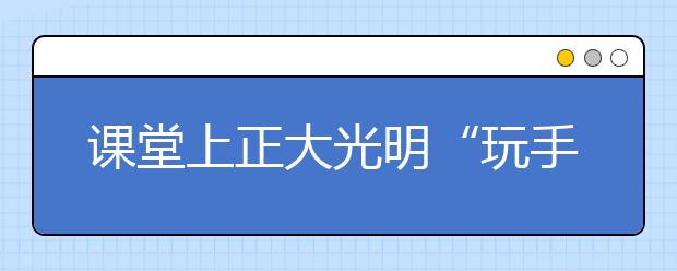 课堂上正大光明“玩手机”？江西理工大学一老师鼓励学生带手机上课，课堂效率大幅度提升！