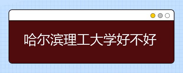 哈尔滨理工大学好不好?哈尔滨理工大学在全国排名多少位?