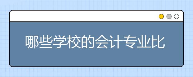 哪些学校的会计专业比较好？2017会计学专业大学排名名单供你参考！