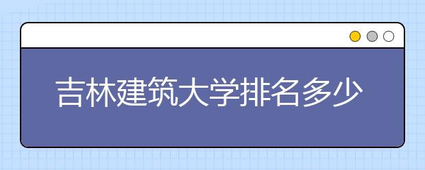 吉林建筑大学排名多少位？在吉林建筑大学上学是什么感受？