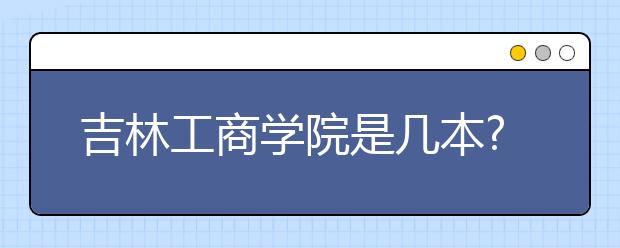 吉林工商学院是几本?吉林工商学院的排名是多少?