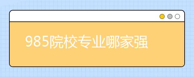 985院校专业哪家强？20所985大学最强十大顶尖专业盘点！清北最厉害的原来是……