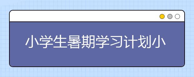 小学生暑期学习计划小学生假期计划表与学习计划表