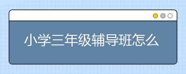 小学三年级辅导班怎么选？小学全科定制辅导就上课外辅导网