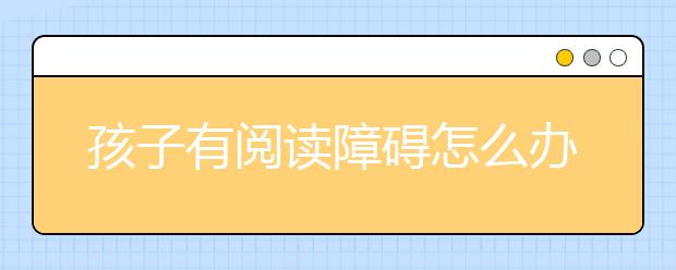 孩子有阅读障碍怎么办？掌握6种方法快速解决（强烈推荐）