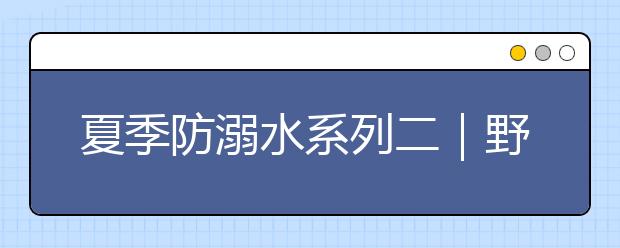 夏季防溺水系列二｜野外游泳多隐患，危险水域莫涉足！