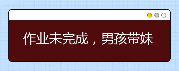 作业未完成，男孩带妹妹失踪｜假期余额告急，孩子不写作业怎么办？