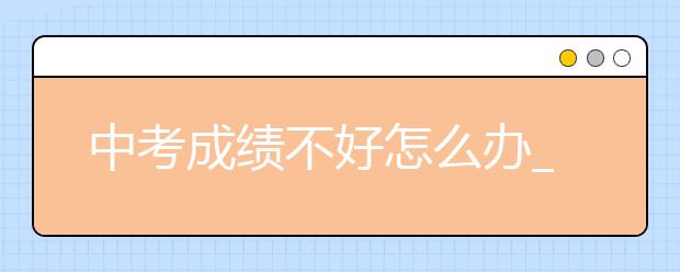 中考成绩不好怎么办_成绩不好家长怎么办-