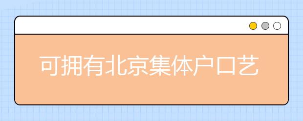 可拥有北京集体户口艺术类学校说明，非京籍高考家长重点关注