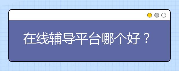 在线辅导平台哪个好？在线辅导好不好？