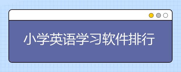 小学英语学习软件排行榜 小学英语学习软件哪个好？