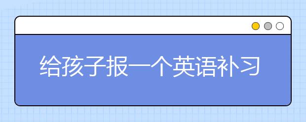 给孩子报一个英语补习班能不能提高成绩？