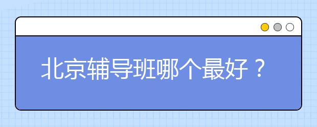 北京辅导班哪个最好？北京辅导班有哪些？