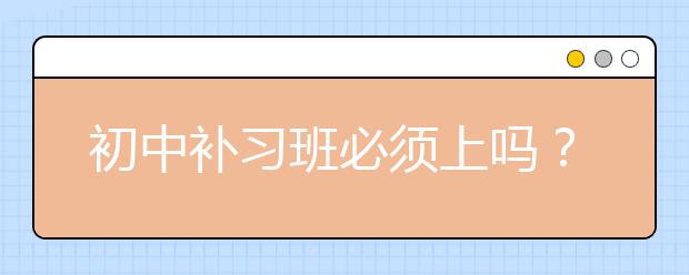 初中补习班必须上吗？初中补习班好吗？