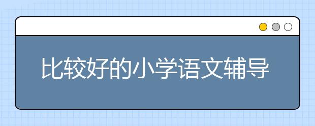 比较好的小学语文辅导班 小学语文辅导班推荐