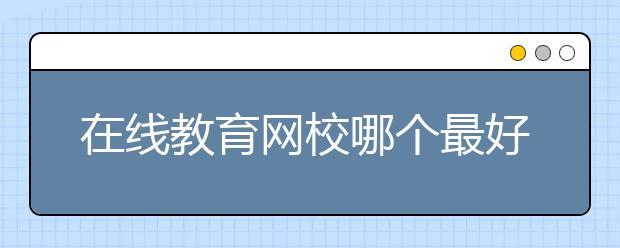 在线教育网校哪个最好？在线教育网校有哪些？