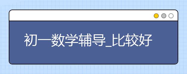 初一数学辅导_比较好的初一数学辅导班