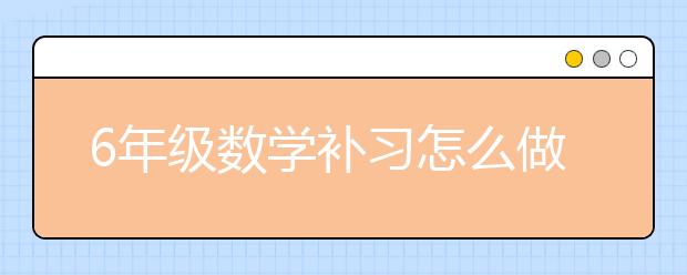 6年级数学补习怎么做？6年级数学怎么补习？