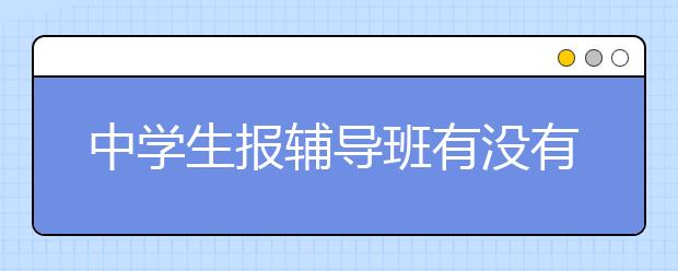 中学生报辅导班有没有必要？中学生辅导班怎么样？