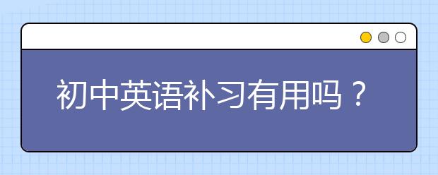 初中英语补习有用吗？初中英语补习效果好不好？