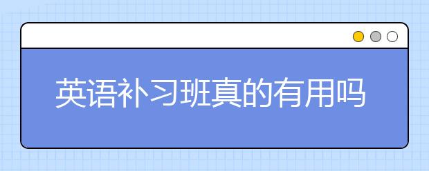 英语补习班真的有用吗？英语补习班怎么样？