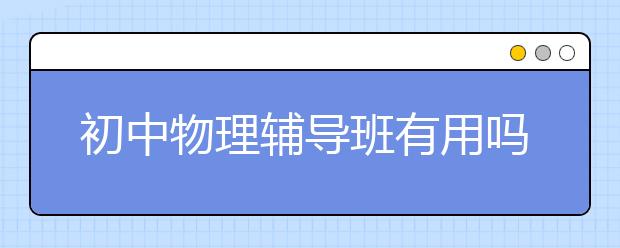 初中物理辅导班有用吗？需要报初中物理辅导班吗？