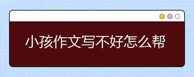 小孩作文写不好怎么帮他？怎样教孩子写作文窍门