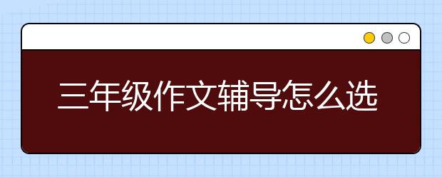 三年级作文辅导怎么选择，三年级作文辅导哪家好